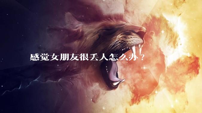 感觉女朋友很丢人怎么办?